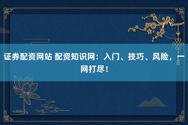 证券配资网站 配资知识网：入门、技巧、风险，一网打尽！