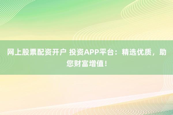 网上股票配资开户 投资APP平台：精选优质，助您财富增值！