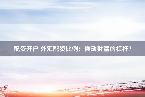 配资开户 外汇配资比例：撬动财富的杠杆？