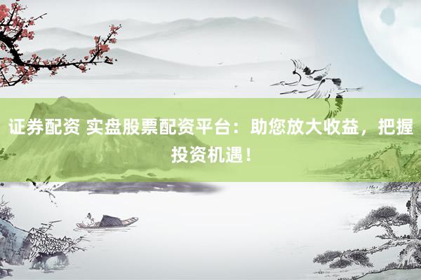 证券配资 实盘股票配资平台：助您放大收益，把握投资机遇！