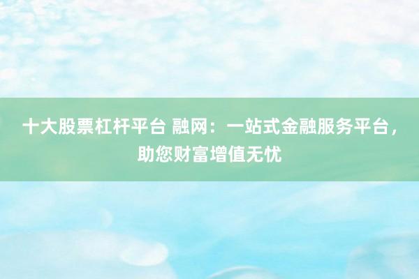十大股票杠杆平台 融网：一站式金融服务平台，助您财富增值无忧