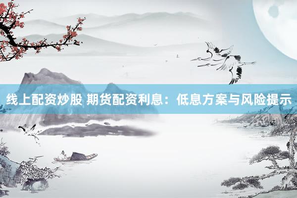 线上配资炒股 期货配资利息：低息方案与风险提示