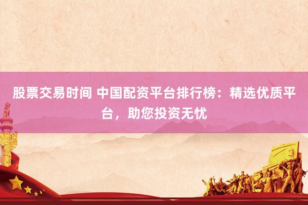 股票交易时间 中国配资平台排行榜：精选优质平台，助您投资无忧
