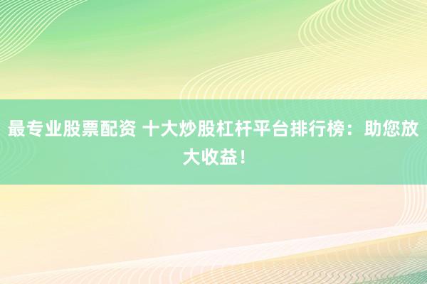最专业股票配资 十大炒股杠杆平台排行榜：助您放大收益！