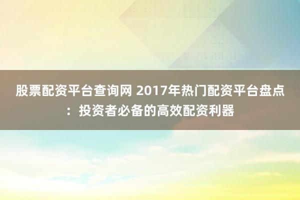 股票配资平台查询网 2017年热门配资平台盘点：投资者必备的高效配资利器