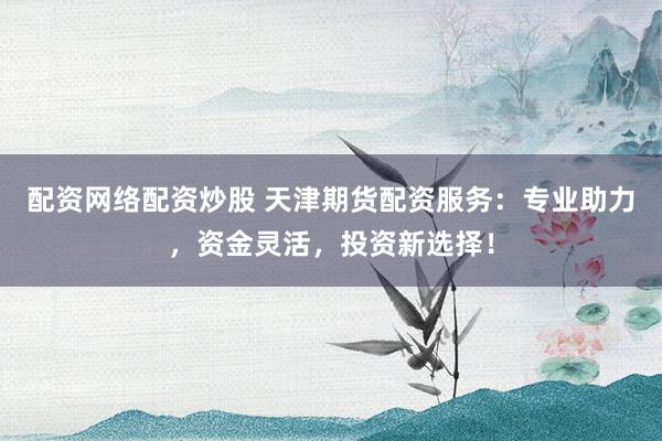 配资网络配资炒股 天津期货配资服务：专业助力，资金灵活，投资新选择！