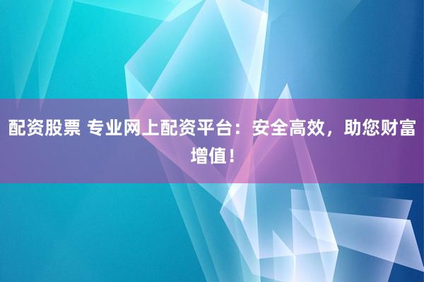 配资股票 专业网上配资平台：安全高效，助您财富增值！