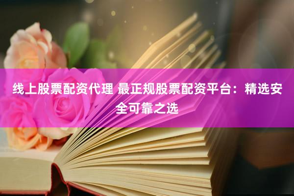 线上股票配资代理 最正规股票配资平台：精选安全可靠之选