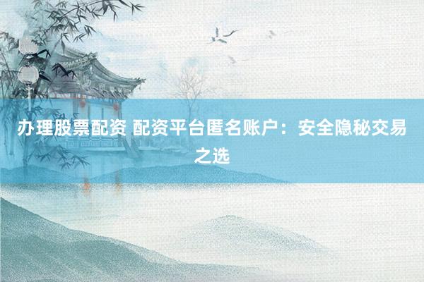 办理股票配资 配资平台匿名账户：安全隐秘交易之选
