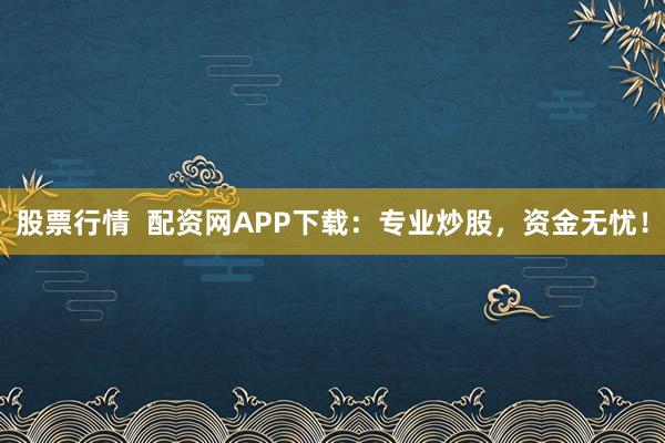 股票行情  配资网APP下载：专业炒股，资金无忧！