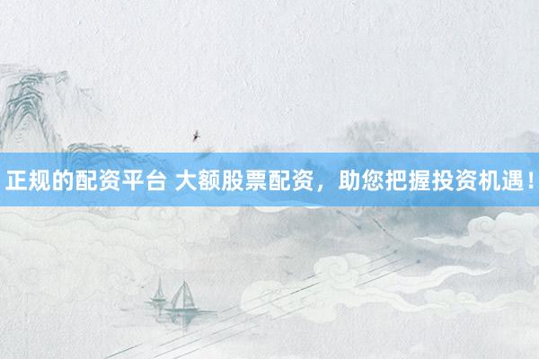 正规的配资平台 大额股票配资，助您把握投资机遇！