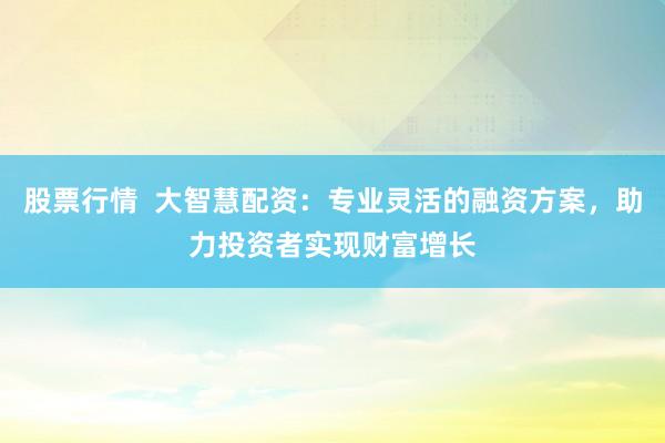 股票行情  大智慧配资：专业灵活的融资方案，助力投资者实现财富增长