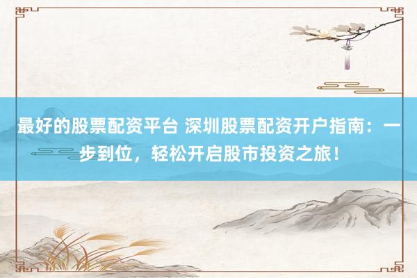 最好的股票配资平台 深圳股票配资开户指南：一步到位，轻松开启股市投资之旅！