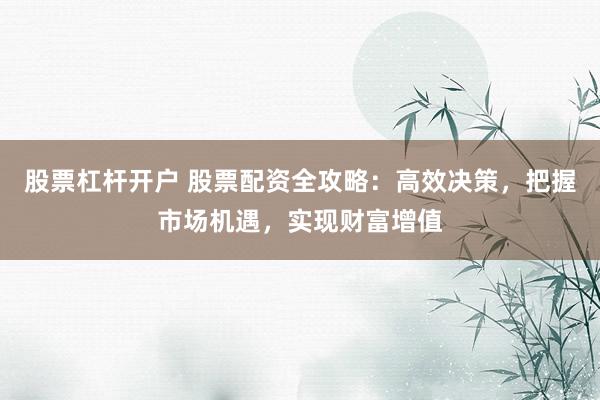 股票杠杆开户 股票配资全攻略：高效决策，把握市场机遇，实现财富增值