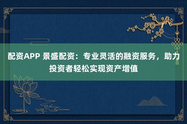 配资APP 景盛配资：专业灵活的融资服务，助力投资者轻松实现资产增值