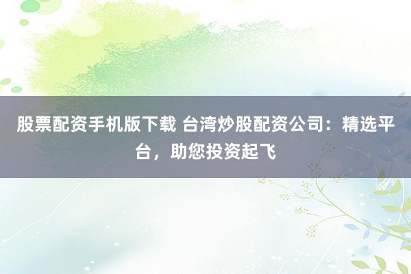 股票配资手机版下载 台湾炒股配资公司：精选平台，助您投资起飞
