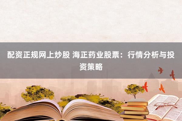 配资正规网上炒股 海正药业股票：行情分析与投资策略