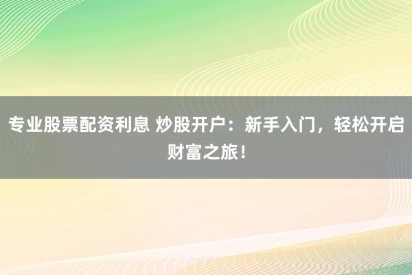 专业股票配资利息 炒股开户：新手入门，轻松开启财富之旅！