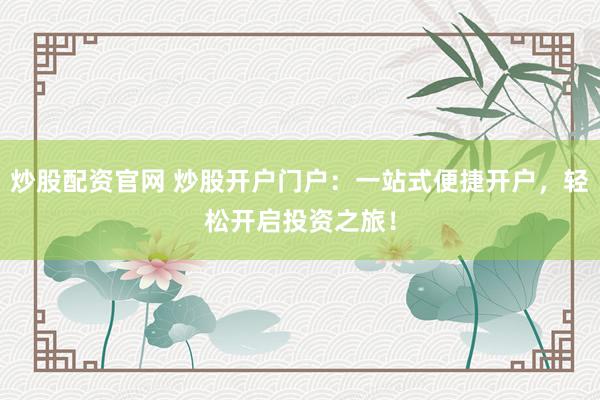 炒股配资官网 炒股开户门户：一站式便捷开户，轻松开启投资之旅！