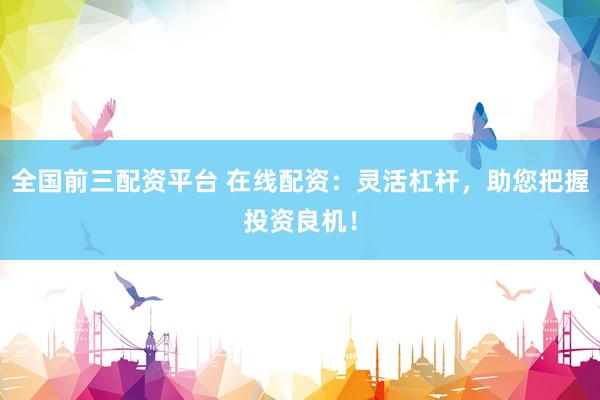 全国前三配资平台 在线配资：灵活杠杆，助您把握投资良机！