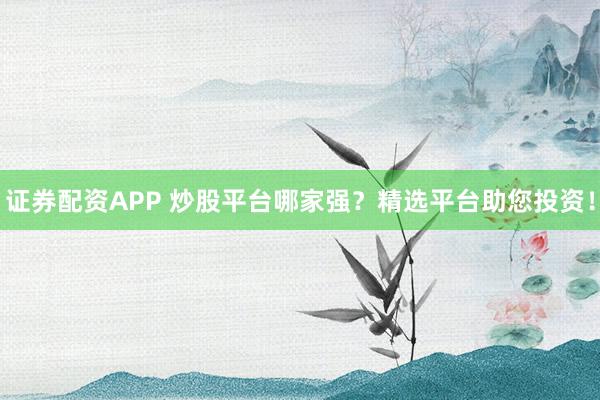 证券配资APP 炒股平台哪家强？精选平台助您投资！