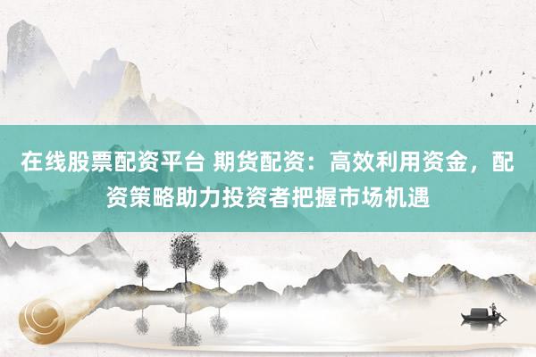 在线股票配资平台 期货配资：高效利用资金，配资策略助力投资者把握市场机遇