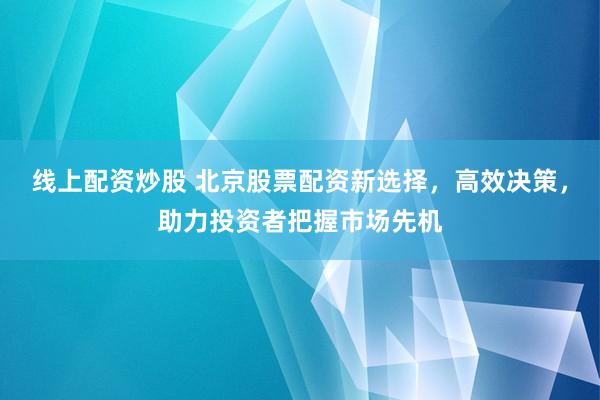 线上配资炒股 北京股票配资新选择，高效决策，助力投资者把握市场先机