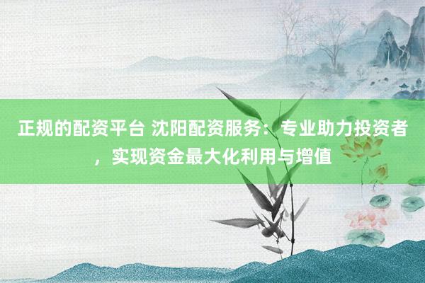 正规的配资平台 沈阳配资服务：专业助力投资者，实现资金最大化利用与增值