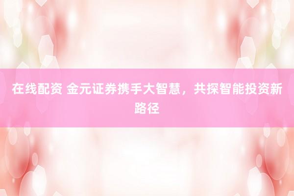 在线配资 金元证券携手大智慧，共探智能投资新路径