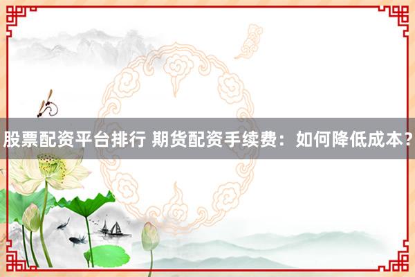 股票配资平台排行 期货配资手续费：如何降低成本？