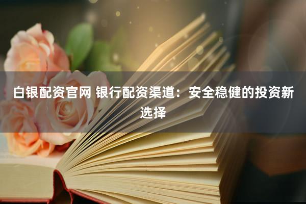 白银配资官网 银行配资渠道：安全稳健的投资新选择