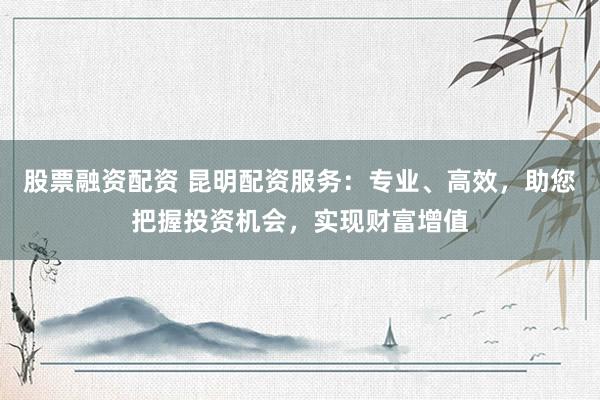 股票融资配资 昆明配资服务：专业、高效，助您把握投资机会，实现财富增值