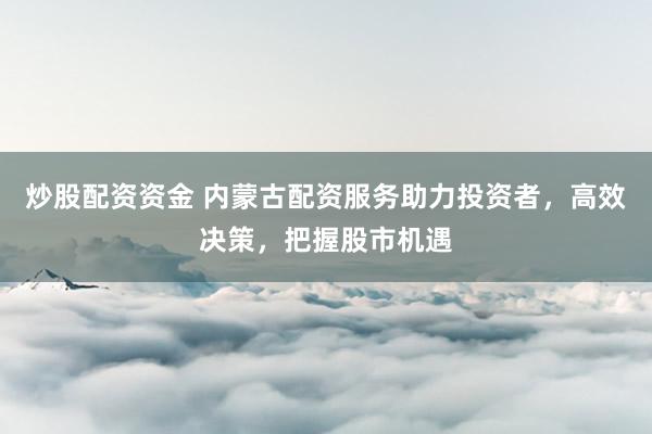 炒股配资资金 内蒙古配资服务助力投资者，高效决策，把握股市机遇