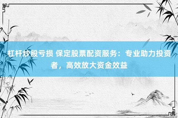 杠杆炒股亏损 保定股票配资服务：专业助力投资者，高效放大资金效益