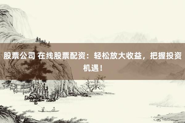 股票公司 在线股票配资：轻松放大收益，把握投资机遇！
