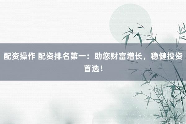 配资操作 配资排名第一：助您财富增长，稳健投资首选！