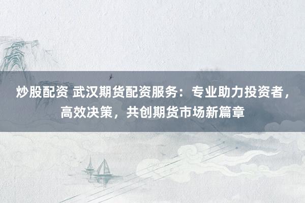 炒股配资 武汉期货配资服务：专业助力投资者，高效决策，共创期货市场新篇章