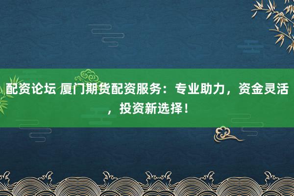 配资论坛 厦门期货配资服务：专业助力，资金灵活，投资新选择！