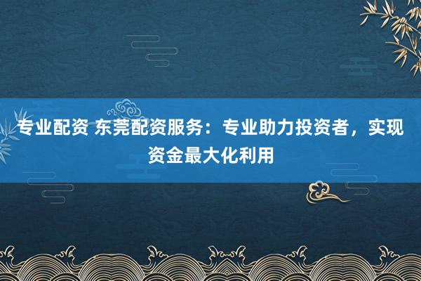 专业配资 东莞配资服务：专业助力投资者，实现资金最大化利用