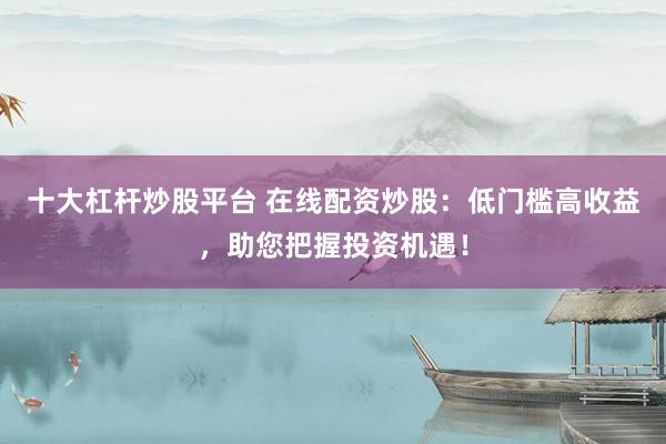 十大杠杆炒股平台 在线配资炒股：低门槛高收益，助您把握投资机遇！