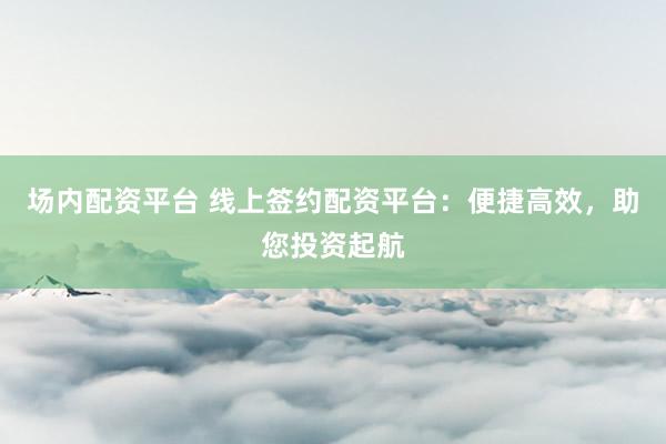 场内配资平台 线上签约配资平台：便捷高效，助您投资起航