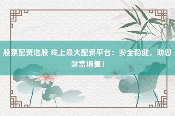 股票配资选股 线上最大配资平台：安全稳健，助您财富增值！