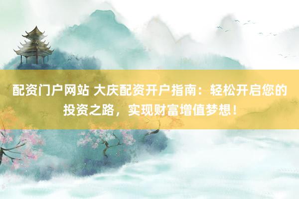 配资门户网站 大庆配资开户指南：轻松开启您的投资之路，实现财富增值梦想！