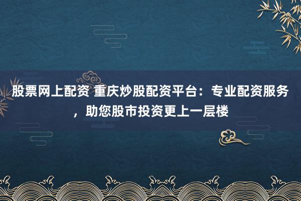 股票网上配资 重庆炒股配资平台：专业配资服务，助您股市投资更上一层楼