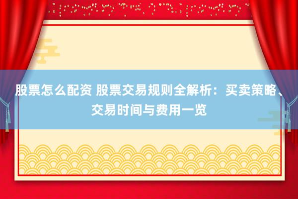 股票怎么配资 股票交易规则全解析：买卖策略、交易时间与费用一览