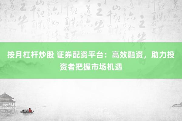 按月杠杆炒股 证券配资平台：高效融资，助力投资者把握市场机遇