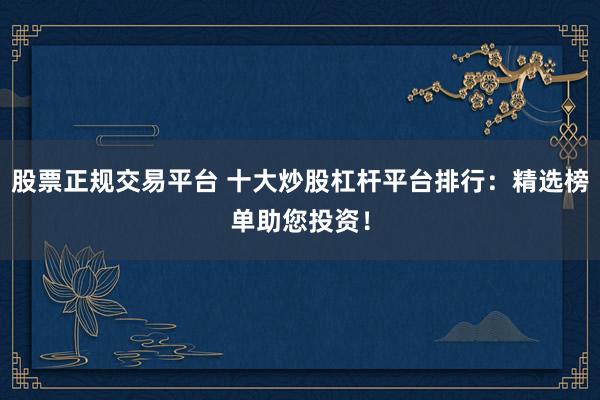 股票正规交易平台 十大炒股杠杆平台排行：精选榜单助您投资！