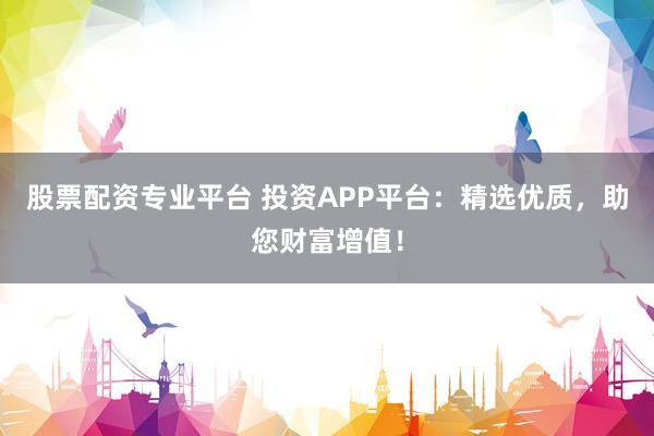股票配资专业平台 投资APP平台：精选优质，助您财富增值！
