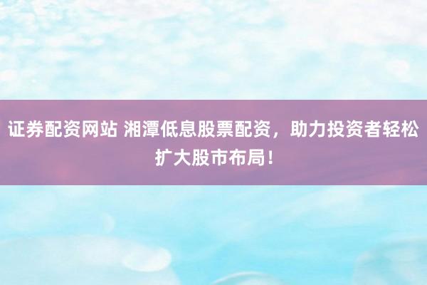 证券配资网站 湘潭低息股票配资，助力投资者轻松扩大股市布局！