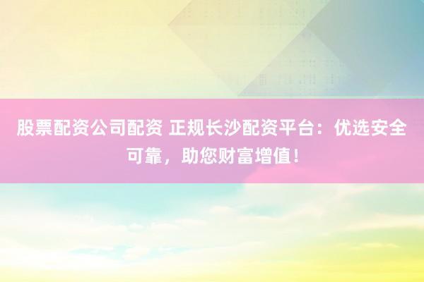 股票配资公司配资 正规长沙配资平台：优选安全可靠，助您财富增值！